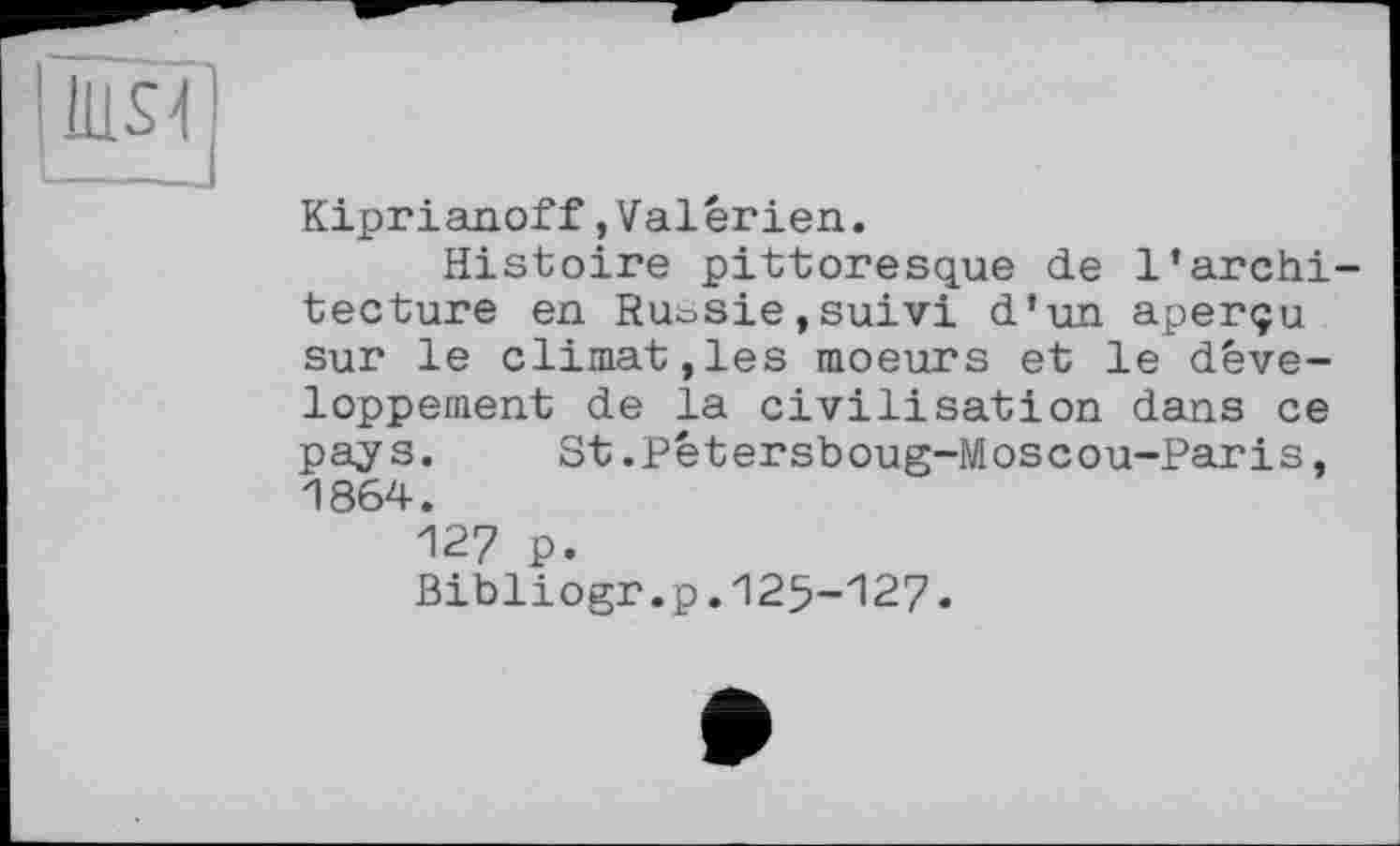 ﻿Kiprianoff,Valerien.
Histoire pittoresque de l’archi tecture en Ruosie,suivi d’un aperçu sur le climat,les moeurs et le développement de la civilisation dans ce pays. St.Pétersboug-Moscou-Paris, 1864.
127 p.
Bibliogr.p.125-127.